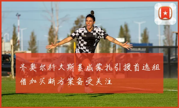 齐奥尔科夫斯基成蒙扎引援首选租借加买断方案备受关注
