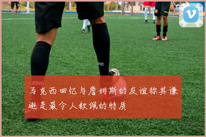 马克西回忆与詹姆斯的友谊称其谦逊是最令人钦佩的特质