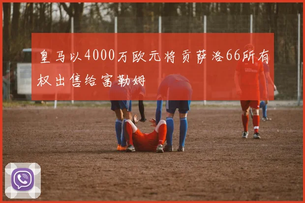皇马以4000万欧元将贡萨洛66所有权出售给富勒姆