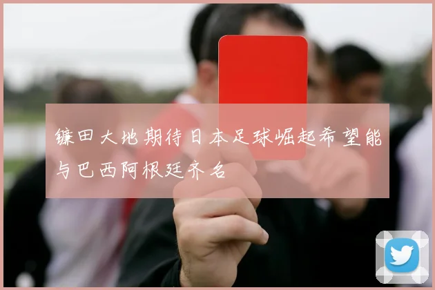 镰田大地期待日本足球崛起希望能与巴西阿根廷齐名