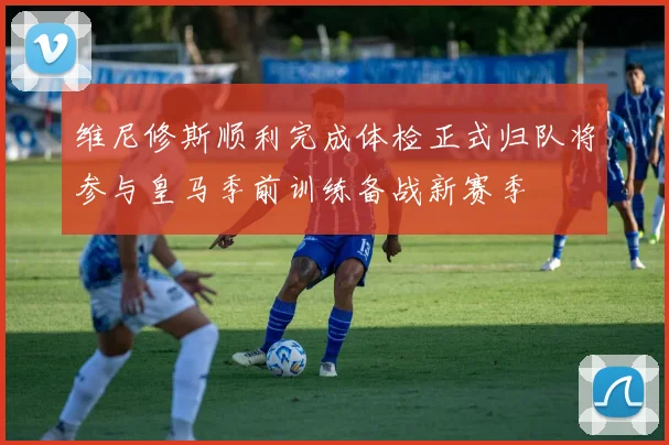 维尼修斯顺利完成体检正式归队将参与皇马季前训练备战新赛季