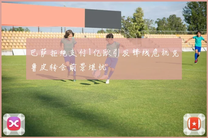 巴萨拒绝支付1亿欧引发锋线危机克鲁皮转会前景堪忧