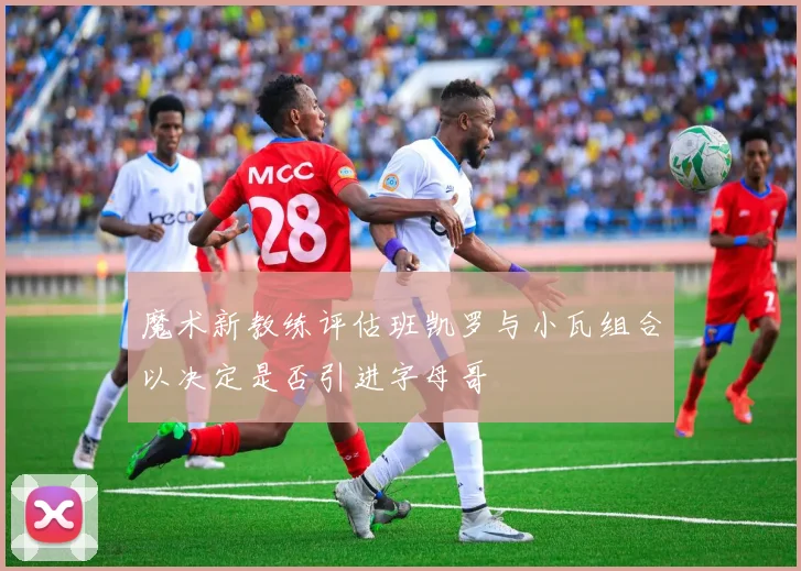 魔术新教练评估班凯罗与小瓦组合以决定是否引进字母哥