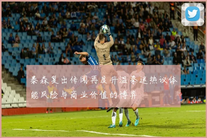 泰森复出传闻再度升温拳迷热议体能风险与商业价值的博弈